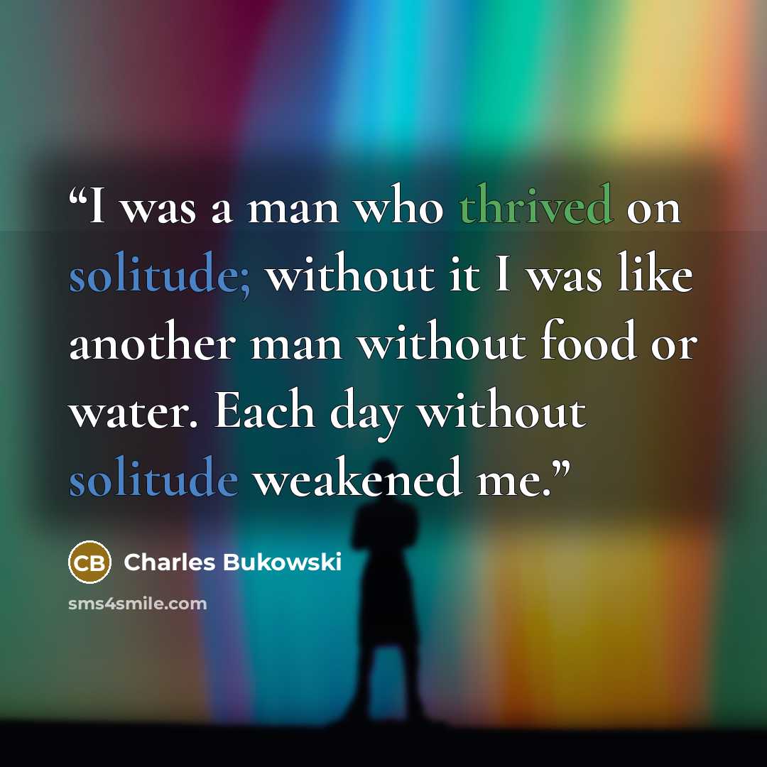 “I was a man who thrived on solitude; without it I was like another man without food or water. Each day without solitude weakened me.” quote by Charles Bukowski