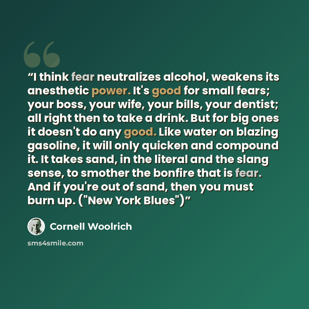 “I think fear neutralizes alcohol, weakens its anesthetic power. It's good for small fears; your boss, your wife, your bills, your dentist; all right then to take a drink. But for big ones it doesn't do any good. Like water on blazing gasoline, it will only quicken and compound it. It takes sand…” quote by Cornell Woolrich