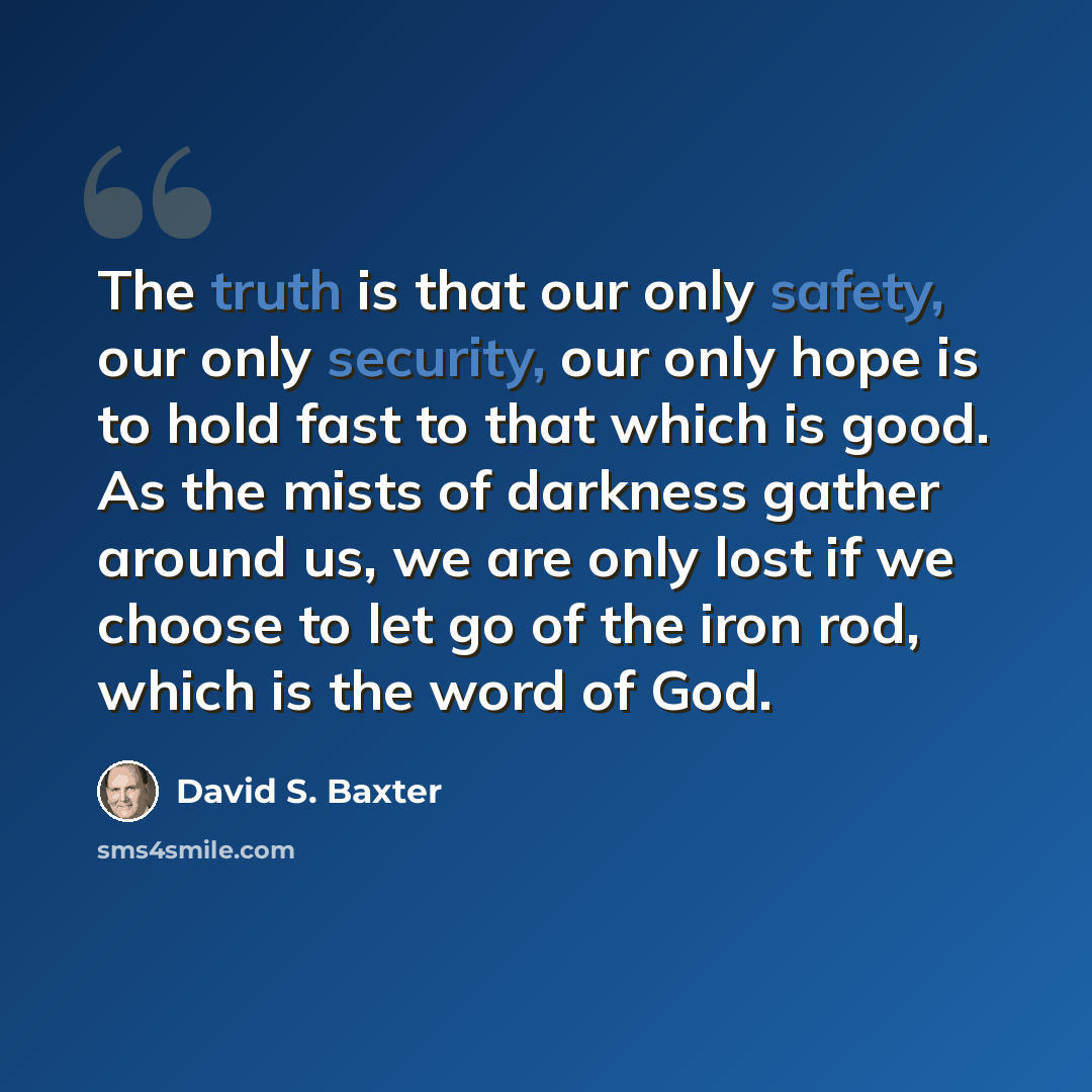 “The truth is that our only safety, our only security, our only hope is to hold fast to that which is good. As the mists of darkness gather around us, we are only lost if we choose to let go of the iron rod, which is the word of God.” quote by David S. Baxter