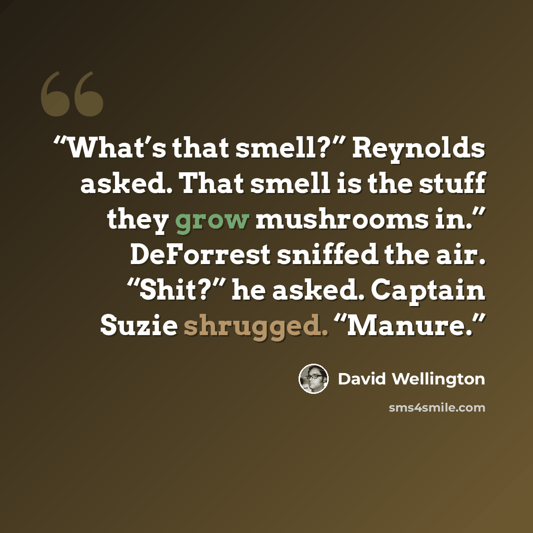 “What’s that smell?” Reynolds asked. That smell is the stuff they grow mushrooms in.” DeForrest sniffed the air. “Shit?” he asked. Captain Suzie shrugged. “Manure.” quote by David Wellington