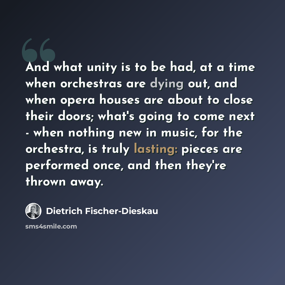 “And what unity is to be had, at a time when orchestras are dying out, and when opera houses are about to close their doors; what's going to come next - when nothing new in music, for the orchestra, is truly lasting: pieces are performed once, and then they're thrown away.” quote by Dietrich Fischer-Dieskau
