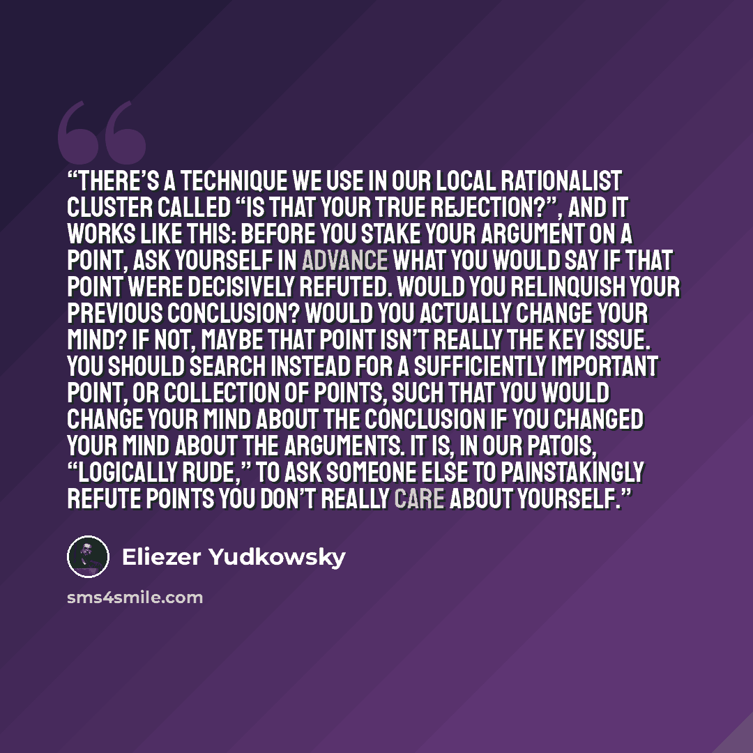 “There’s a technique we use in our local rationalist cluster called “Is That Your True Rejection?”, and it works like this: Before you stake your argument on a point, ask yourself in advance what you would say if that point were decisively refuted. Would you relinquish your previous conclusion?…” quote by Eliezer Yudkowsky