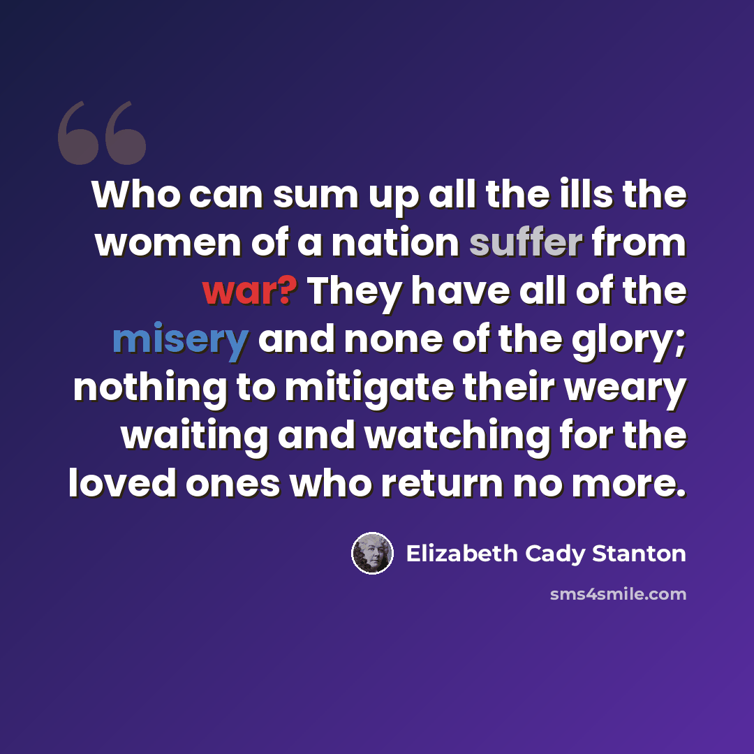 “Who can sum up all the ills the women of a nation suffer from war? They have all of the misery and none of the glory; nothing to mitigate their weary waiting and watching for the loved ones who return no more.” quote by Elizabeth Cady Stanton