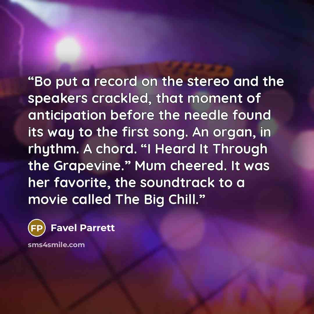 “Bo put a record on the stereo and the speakers crackled, that moment of anticipation before the needle found its way to the first song. An organ, in rhythm. A chord. “I Heard It Through the Grapevine.” Mum cheered. It was her favorite, the soundtrack to a movie called The Big Chill.” quote by Favel Parrett