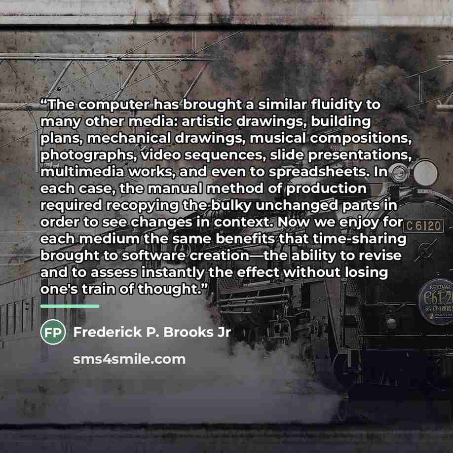 “The computer has brought a similar fluidity to many other media: artistic drawings, building plans, mechanical drawings, musical compositions, photographs, video sequences, slide presentations, multimedia works, and even to spreadsheets. In each case, the manual method of production required…” quote by Frederick P. Brooks Jr
