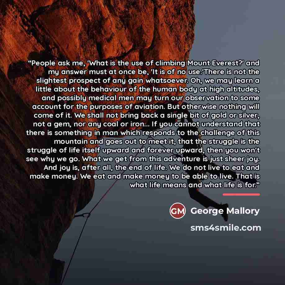 “People ask me, 'What is the use of climbing Mount Everest?' and my answer must at once be, 'It is of no use.'There is not the slightest prospect of any gain whatsoever. Oh, we may learn a little about the behaviour of the human body at high altitudes, and possibly medical men may turn our…” quote by George Mallory