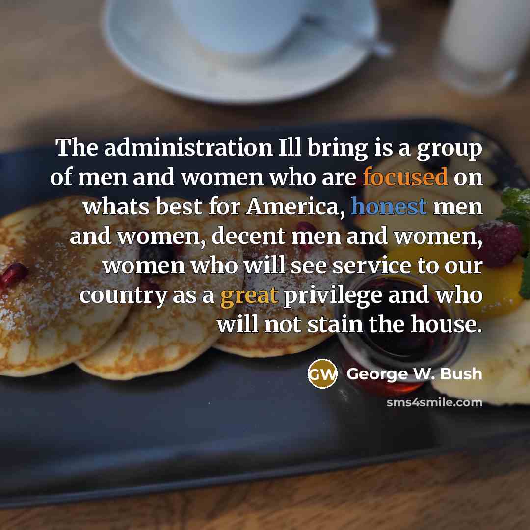 “The administration Ill bring is a group of men and women who are focused on whats best for America, honest men and women, decent men and women, women who will see service to our country as a great privilege and who will not stain the house.” quote by George W. Bush