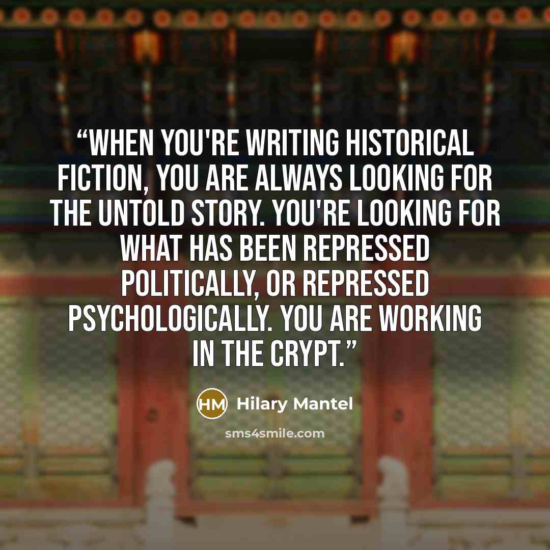 “When you're writing historical fiction, you are always looking for the untold story. You're looking for what has been repressed politically, or repressed psychologically. You are working in the crypt.” quote by Hilary Mantel