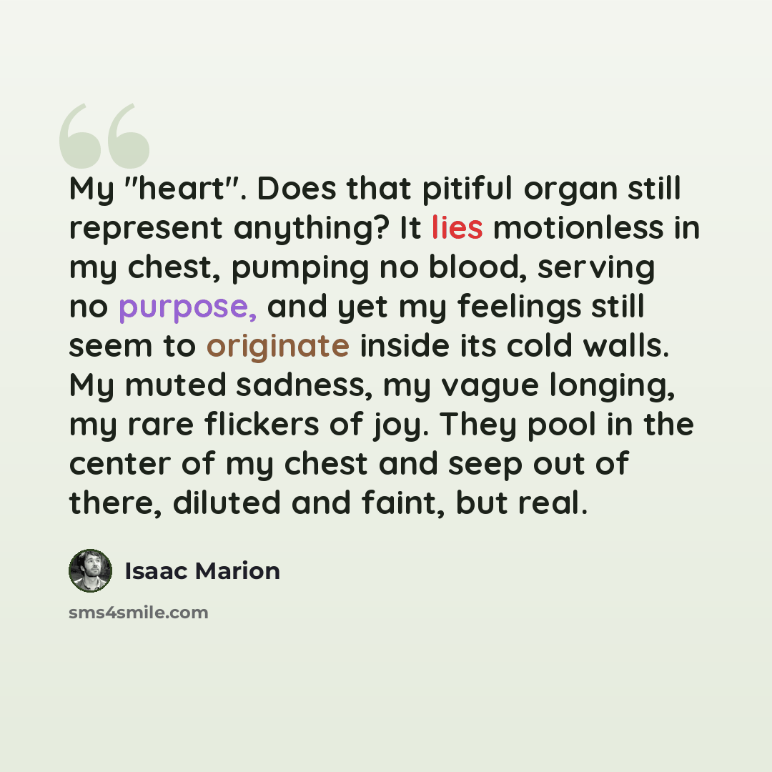 “My "heart". Does that pitiful organ still represent anything? It lies motionless in my chest, pumping no blood, serving no purpose, and yet my feelings still seem to originate inside its cold walls. My muted sadness, my vague longing, my rare flickers of joy. They pool in the center of my chest…” quote by Isaac Marion