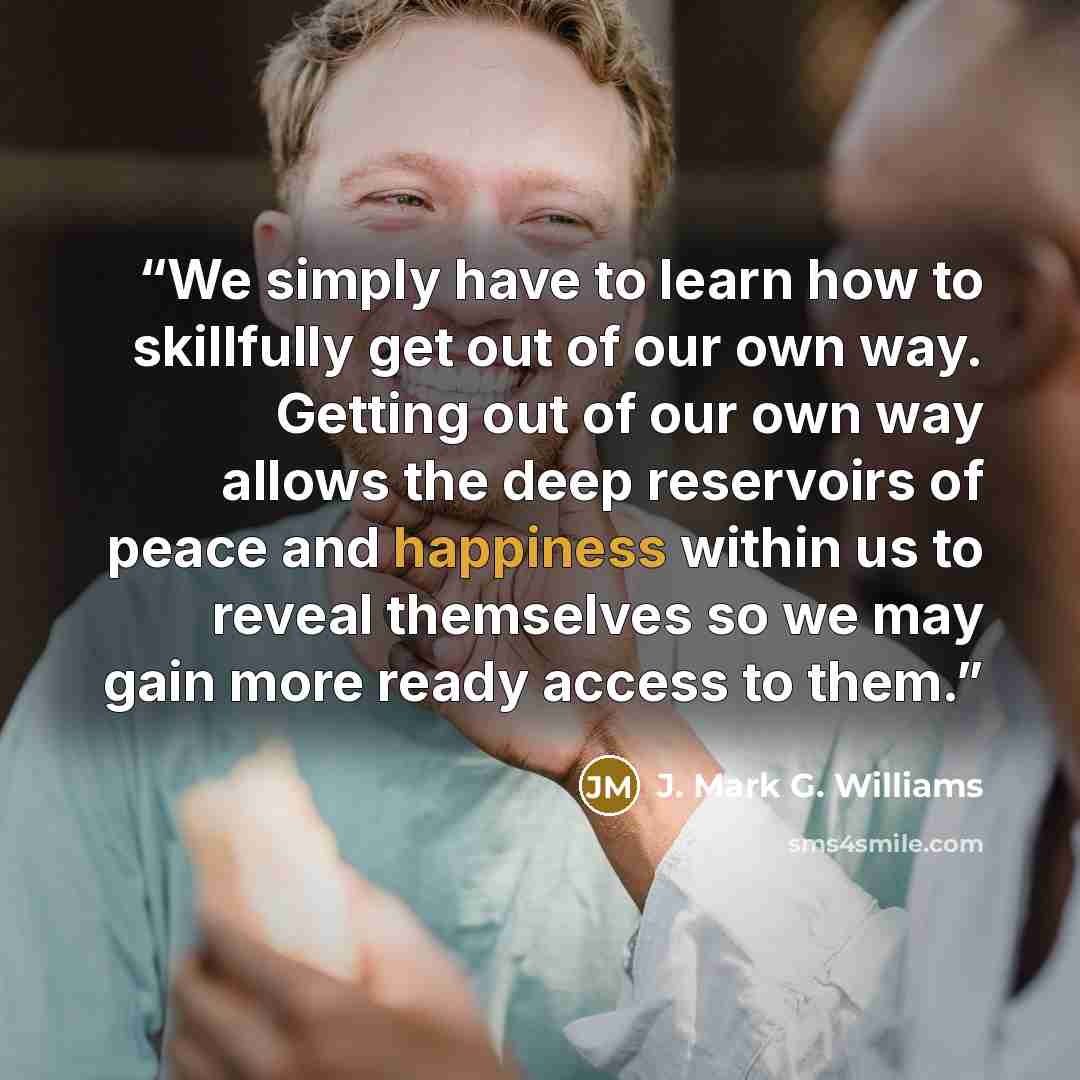 “We simply have to learn how to skillfully get out of our own way. Getting out of our own way allows the deep reservoirs of peace and happiness within us to reveal themselves so we may gain more ready access to them.” quote by J. Mark G. Williams