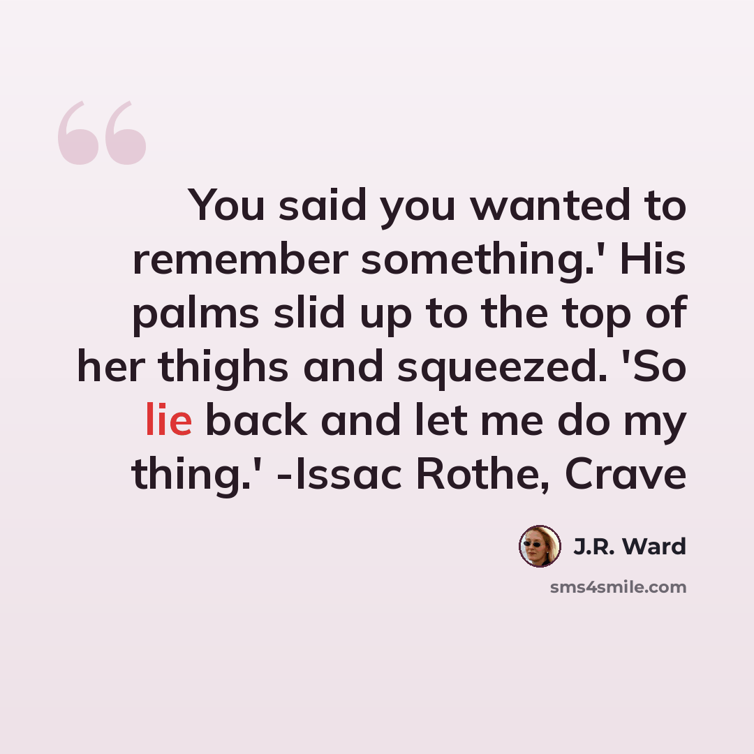 “You said you wanted to remember something.' His palms slid up to the top of her thighs and squeezed. 'So lie back and let me do my thing.' -Issac Rothe, Crave” quote by J.R. Ward