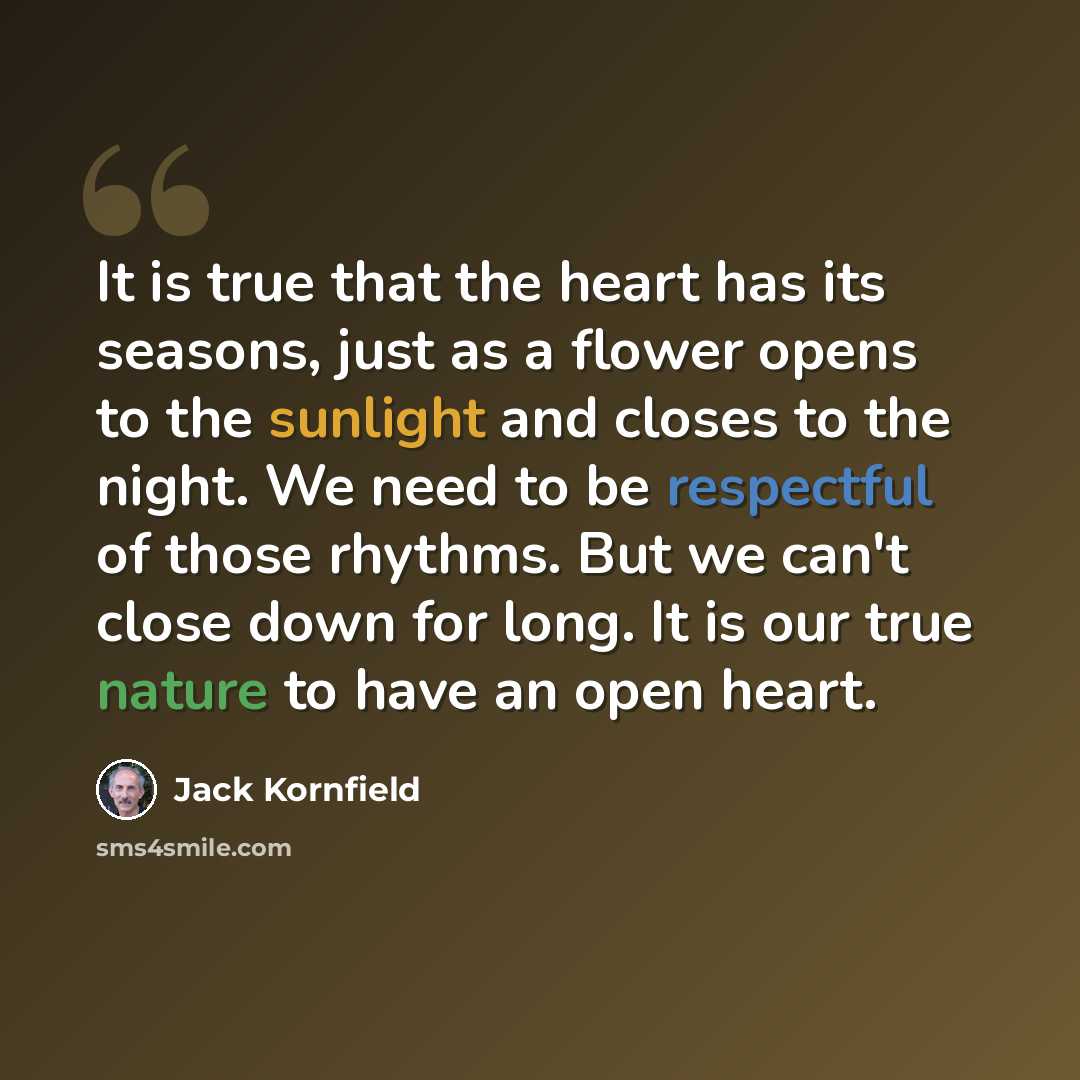 “It is true that the heart has its seasons, just as a flower opens to the sunlight and closes to the night. We need to be respectful of those rhythms. But we can't close down for long. It is our true nature to have an open heart.” quote by Jack Kornfield