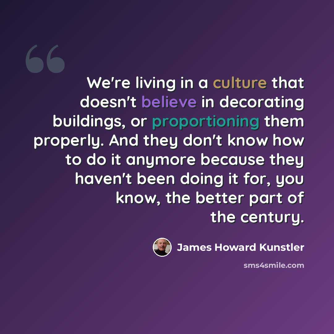 “We're living in a culture that doesn't believe in decorating buildings, or proportioning them properly. And they don't know how to do it anymore because they haven't been doing it for, you know, the better part of the century.” quote by James Howard Kunstler