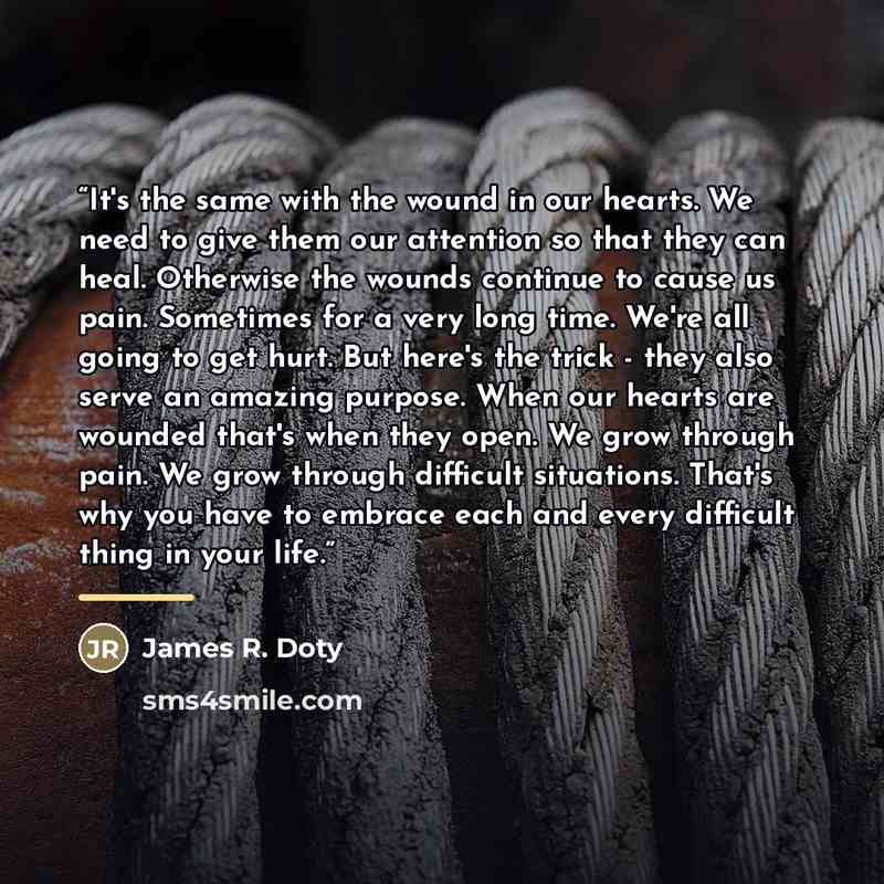 “It's the same with the wound in our hearts. We need to give them our attention so that they can heal. Otherwise the wounds continue to cause us pain. Sometimes for a very long time. We're all going to get hurt. But here's the trick - they also serve an amazing purpose. When our hearts are wounded…” quote by James R. Doty
