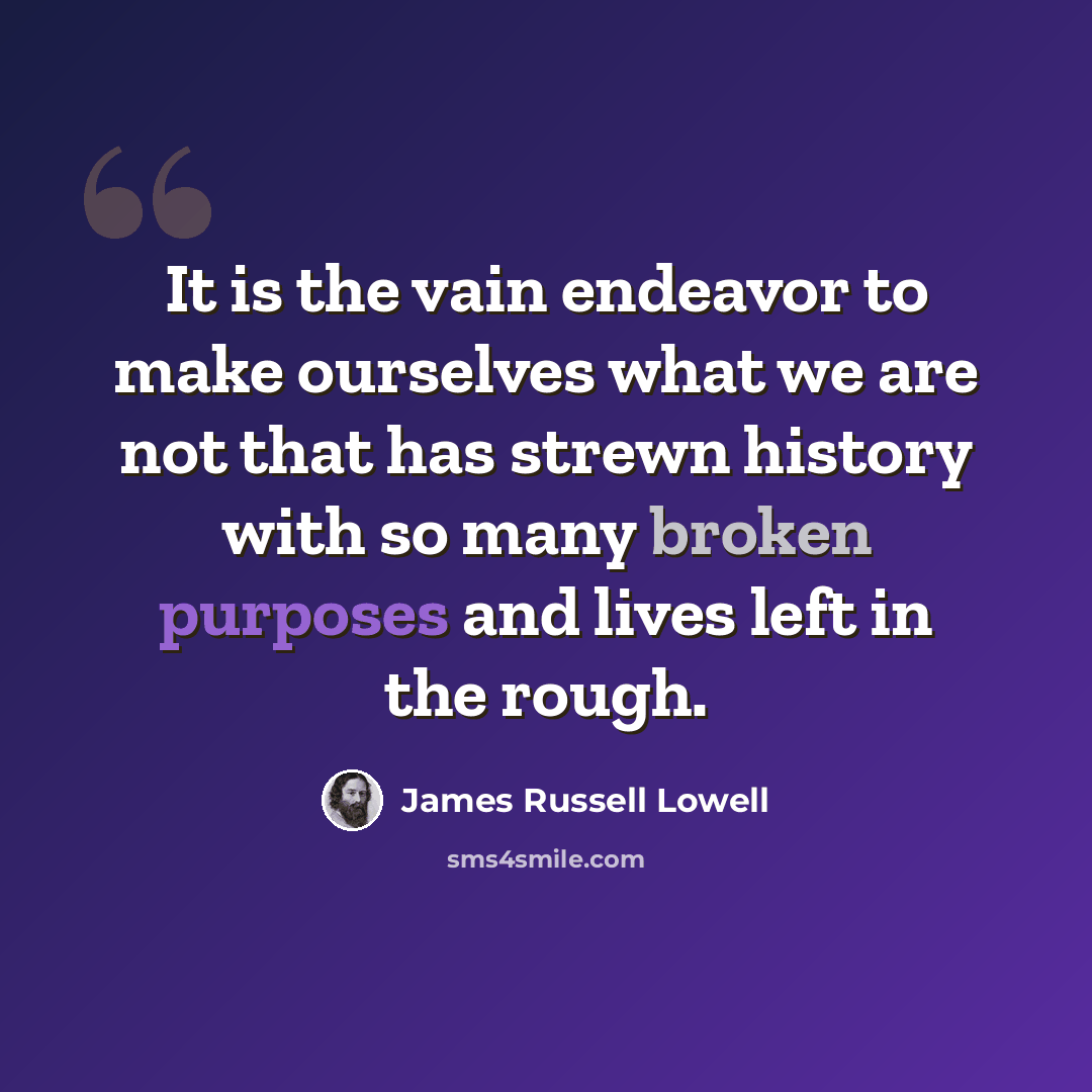 “It is the vain endeavor to make ourselves what we are not that has strewn history with so many broken purposes and lives left in the rough.” quote by James Russell Lowell