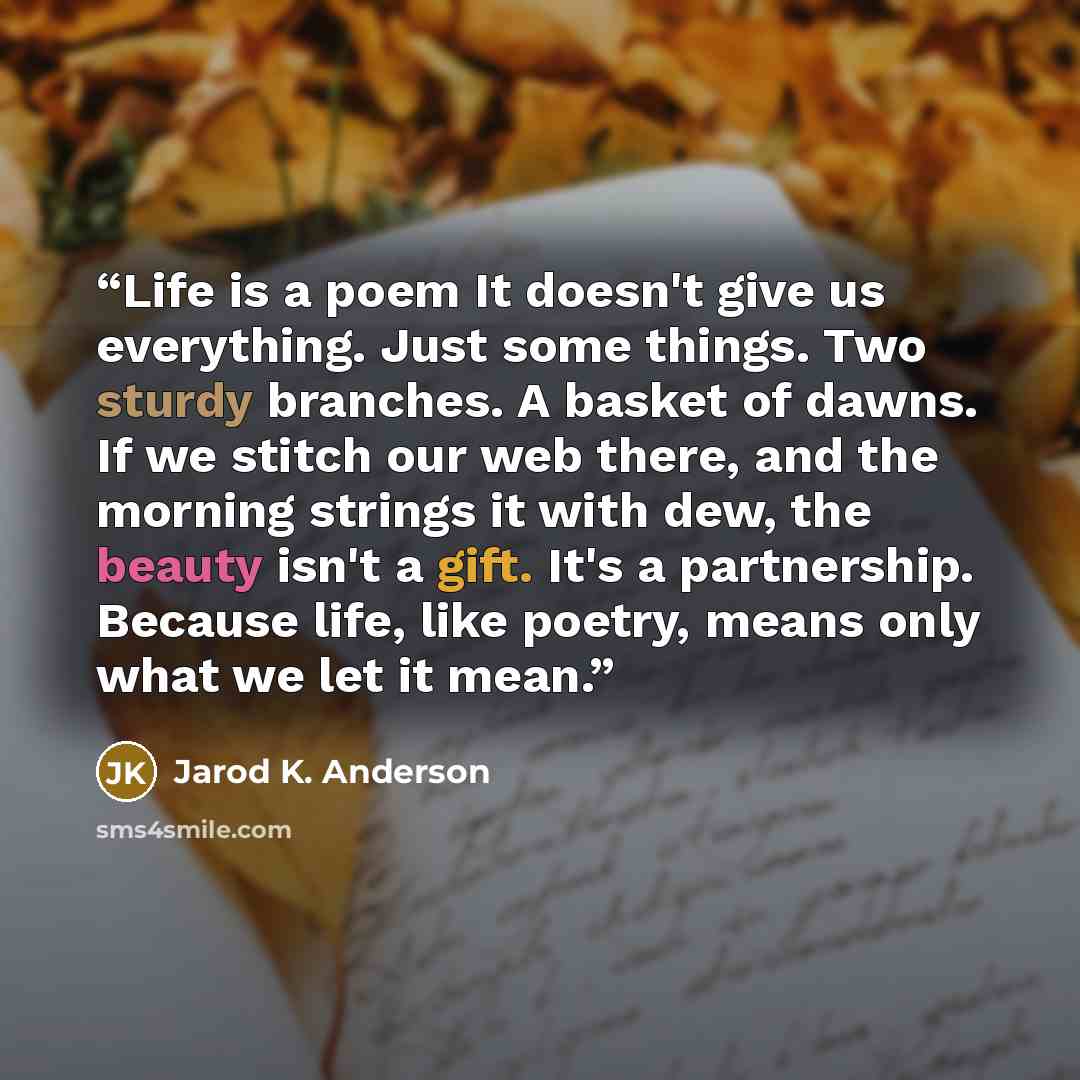 “Life is a poem It doesn't give us everything. Just some things. Two sturdy branches. A basket of dawns. If we stitch our web there, and the morning strings it with dew, the beauty isn't a gift. It's a partnership. Because life, like poetry, means only what we let it mean.” quote by Jarod K. Anderson