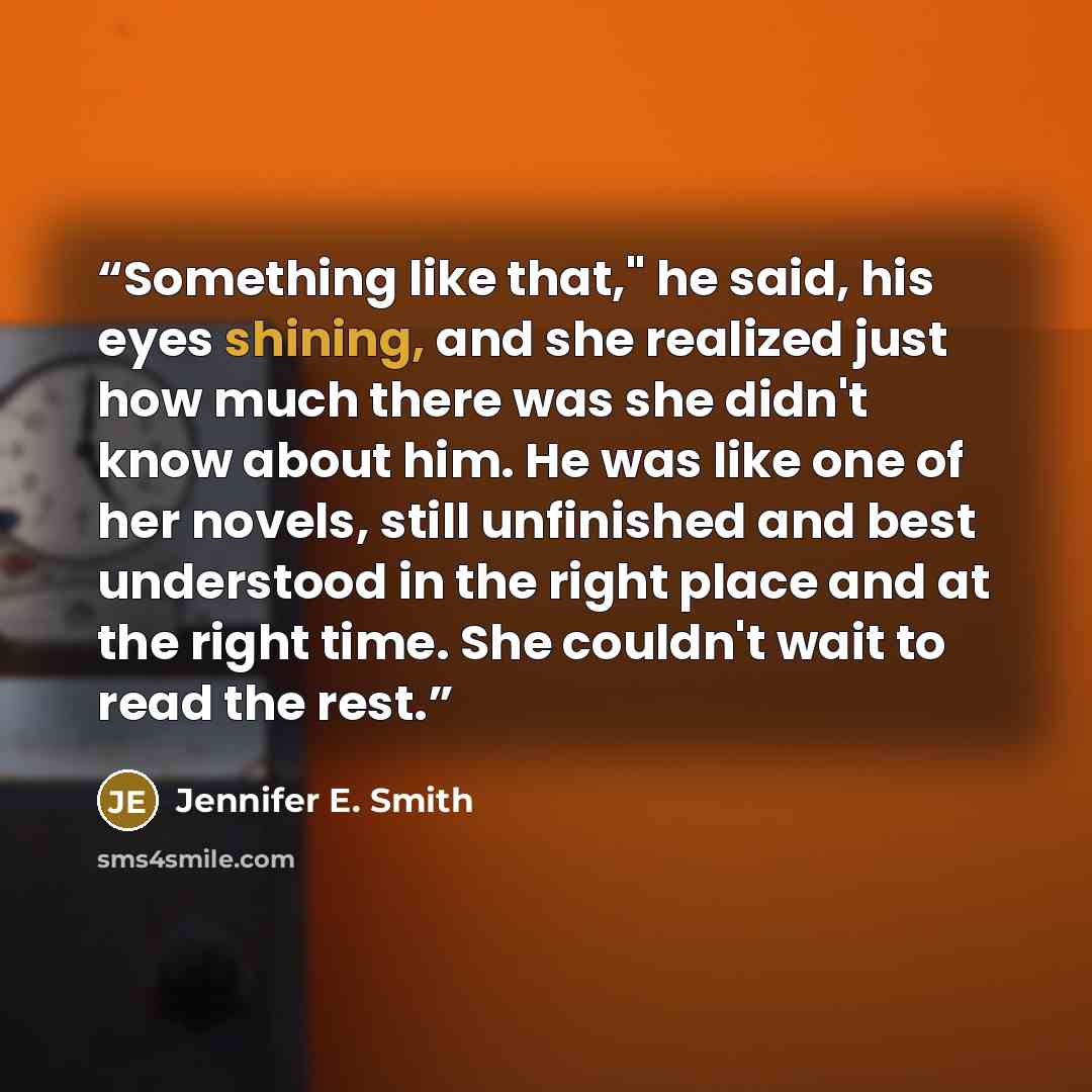 “Something like that," he said, his eyes shining, and she realized just how much there was she didn't know about him. He was like one of her novels, still unfinished and best understood in the right place and at the right time. She couldn't wait to read the rest.” quote by Jennifer E. Smith