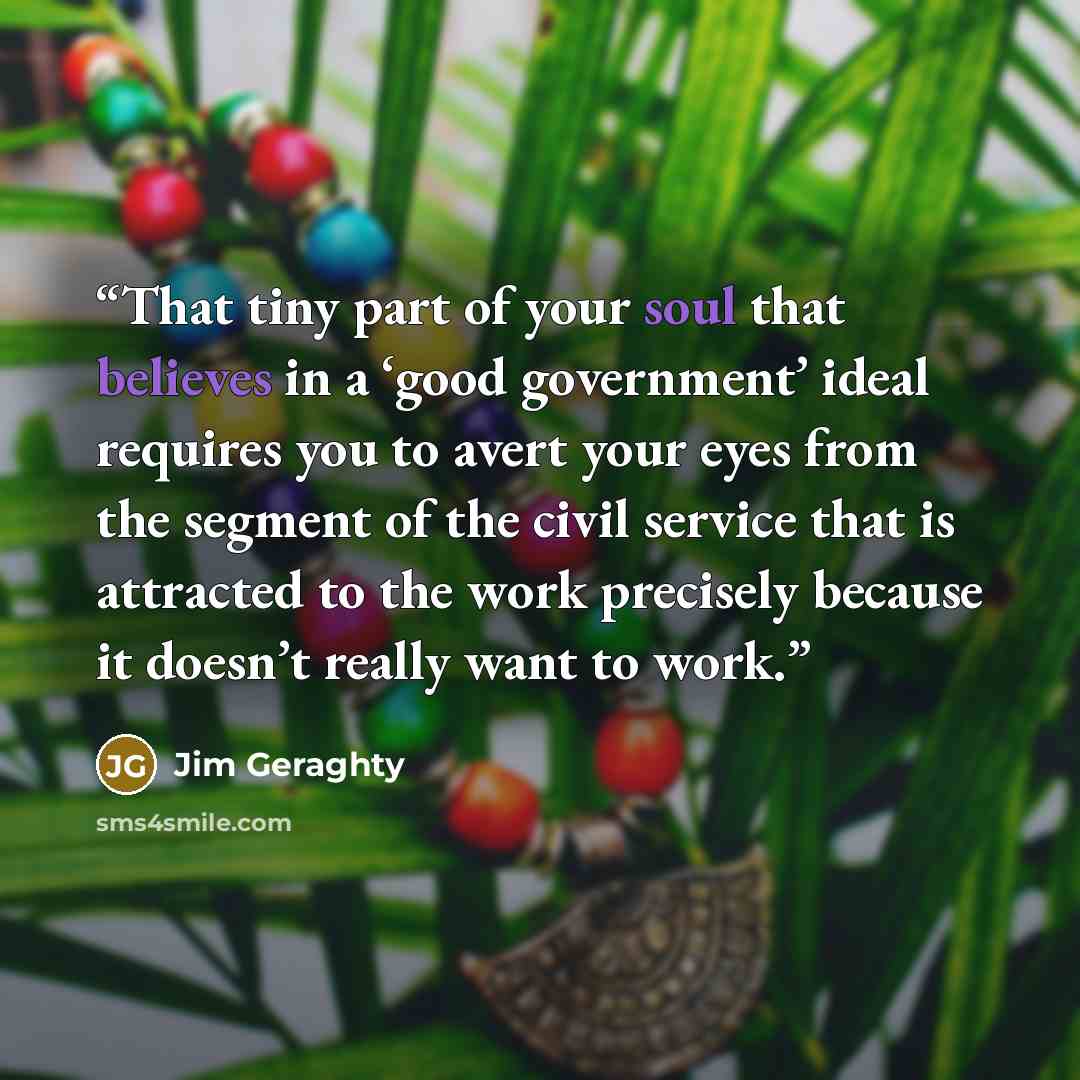 “That tiny part of your soul that believes in a ‘good government’ ideal requires you to avert your eyes from the segment of the civil service that is attracted to the work precisely because it doesn’t really want to work.” quote by Jim Geraghty