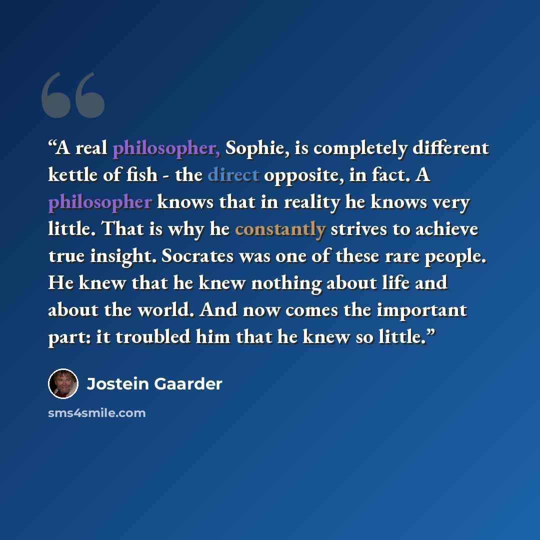 “A real philosopher, Sophie, is completely different kettle of fish - the direct opposite, in fact. A philosopher knows that in reality he knows very little. That is why he constantly strives to achieve true insight. Socrates was one of these rare people. He knew that he knew nothing about life and…” quote by Jostein Gaarder
