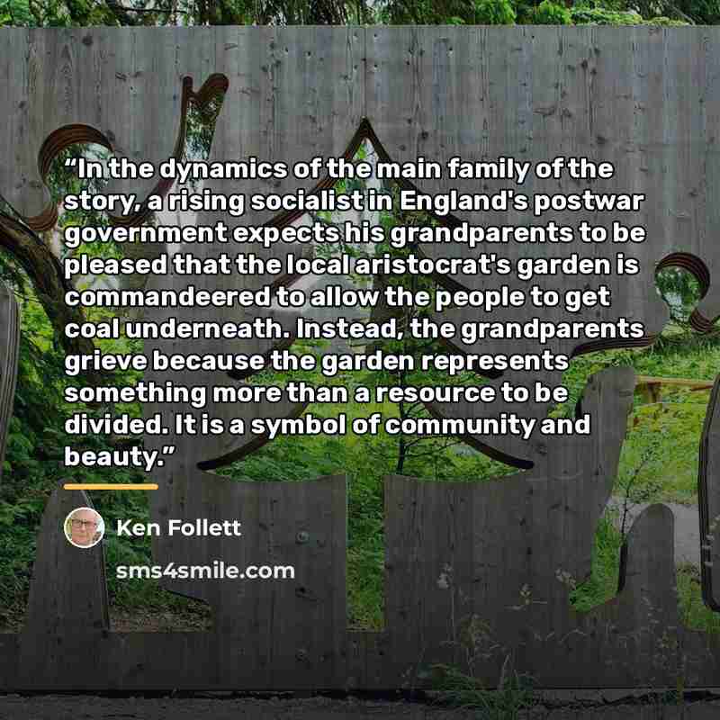 “In the dynamics of the main family of the story, a rising socialist in England's postwar government expects his grandparents to be pleased that the local aristocrat's garden is commandeered to allow the people to get coal underneath. Instead, the grandparents grieve because the garden represents…” quote by Ken Follett