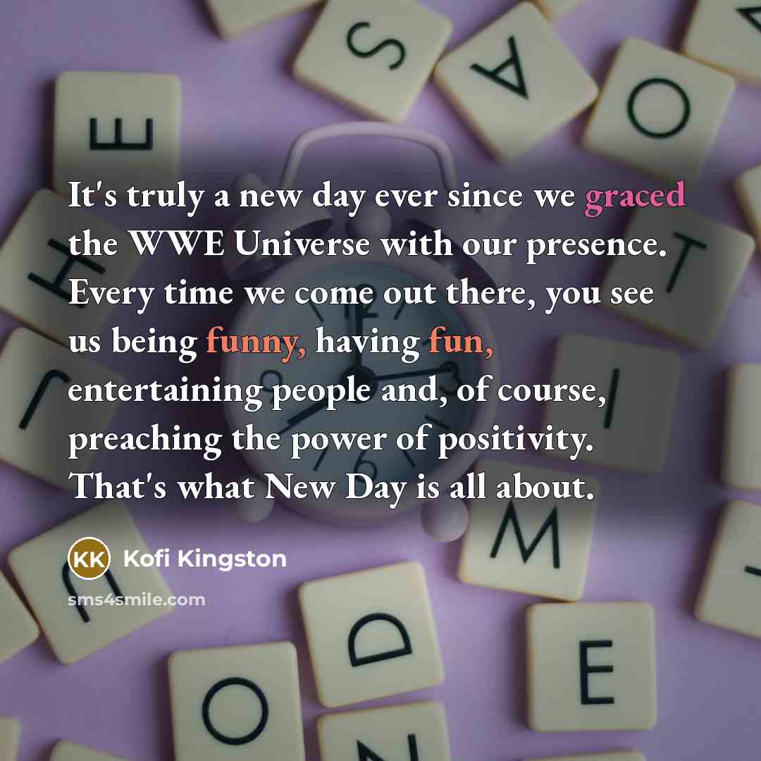“It's truly a new day ever since we graced the WWE Universe with our presence. Every time we come out there, you see us being funny, having fun, entertaining people and, of course, preaching the power of positivity. That's what New Day is all about.” quote by Kofi Kingston