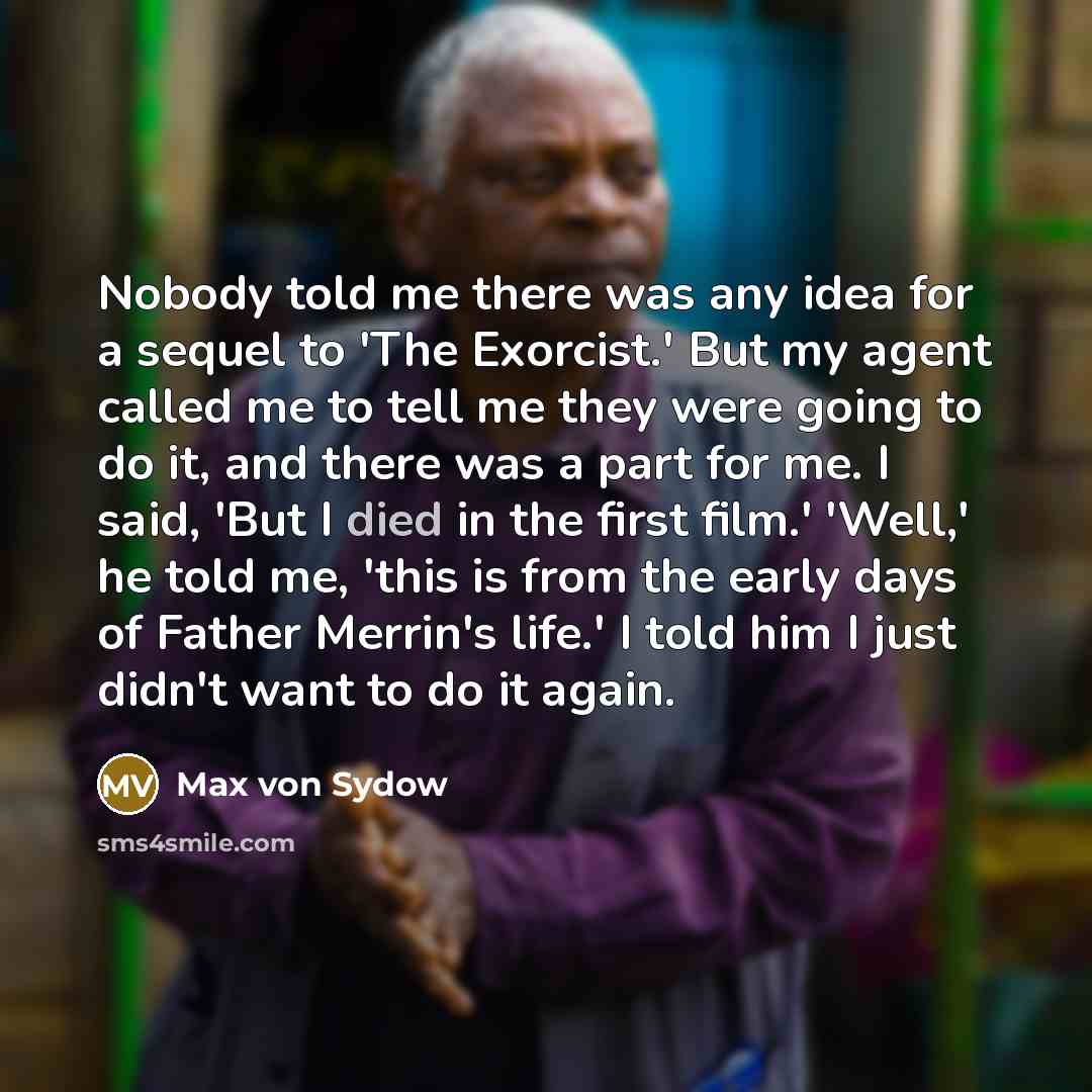 “Nobody told me there was any idea for a sequel to 'The Exorcist.' But my agent called me to tell me they were going to do it, and there was a part for me. I said, 'But I died in the first film.' 'Well,' he told me, 'this is from the early days of Father Merrin's life.' I told him I just didn't…” quote by Max von Sydow