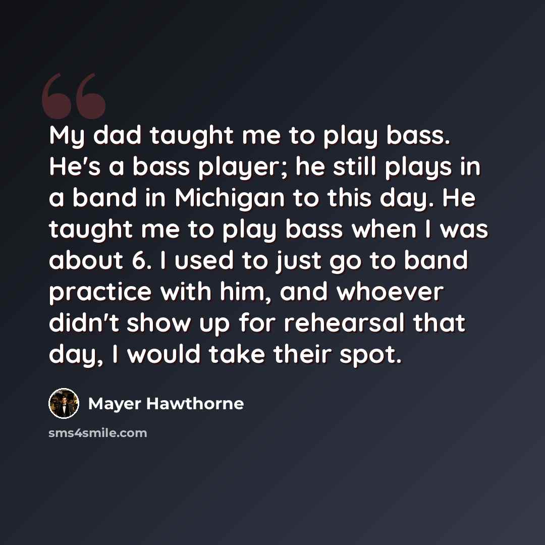 “My dad taught me to play bass. He's a bass player; he still plays in a band in Michigan to this day. He taught me to play bass when I was about 6. I used to just go to band practice with him, and whoever didn't show up for rehearsal that day, I would take their spot.” quote by Mayer Hawthorne