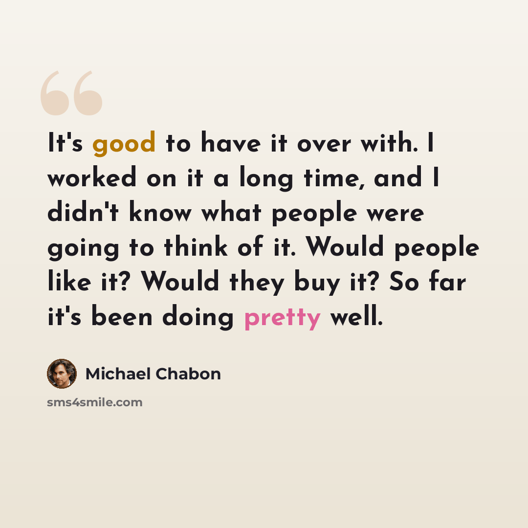 “It's good to have it over with. I worked on it a long time, and I didn't know what people were going to think of it. Would people like it? Would they buy it? So far it's been doing pretty well.” quote by Michael Chabon