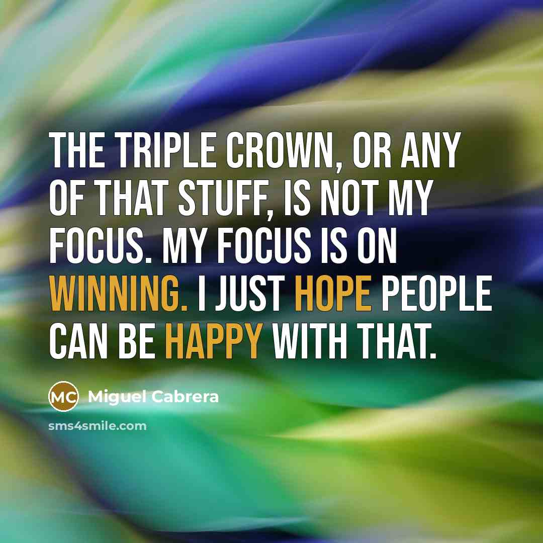 “The Triple Crown, or any of that stuff, is not my focus. My focus is on winning. I just hope people can be happy with that.” quote by Miguel Cabrera