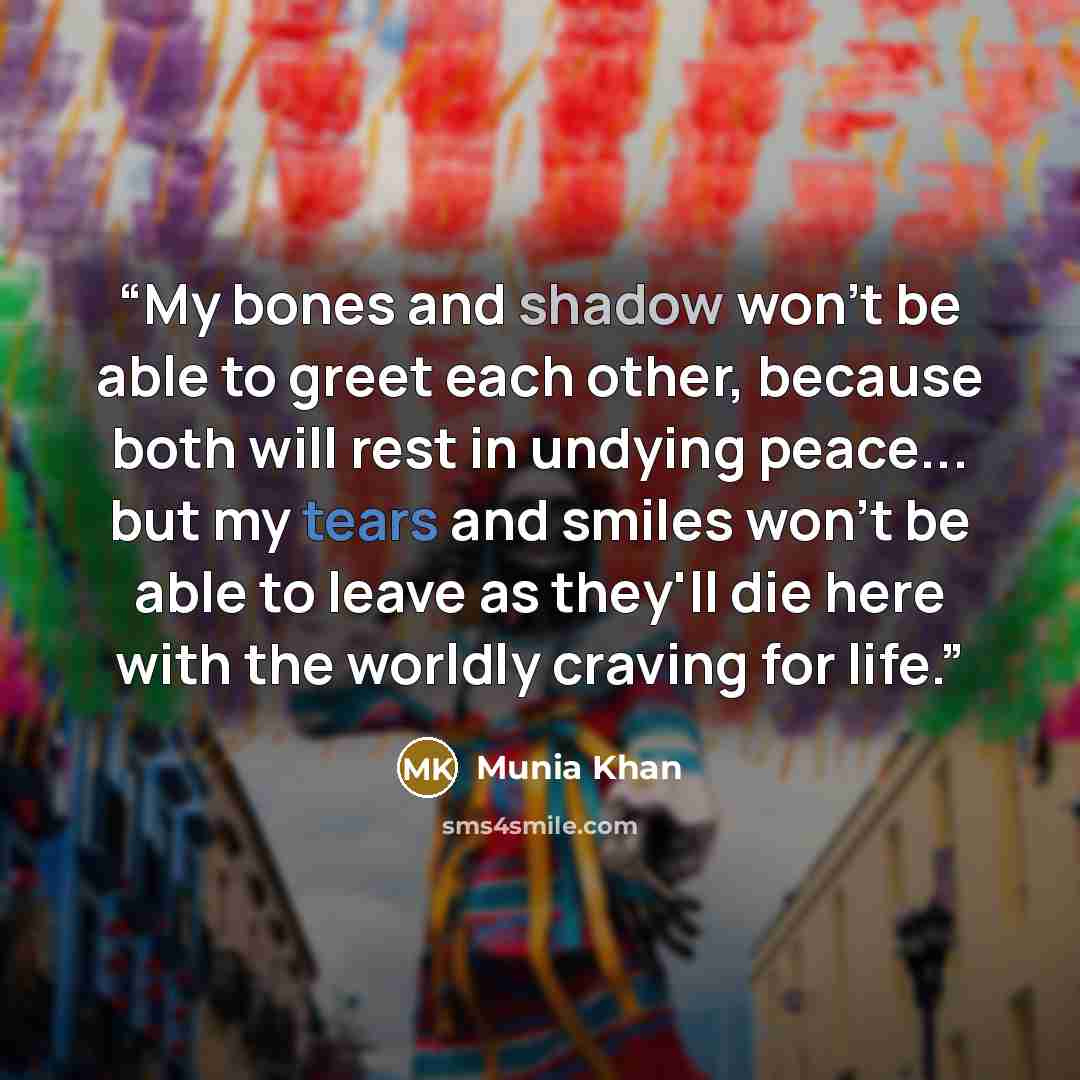 “My bones and shadow won't be able to greet each other, because both will rest in undying peace... but my tears and smiles won't be able to leave as they'll die here with the worldly craving for life.” quote by Munia Khan