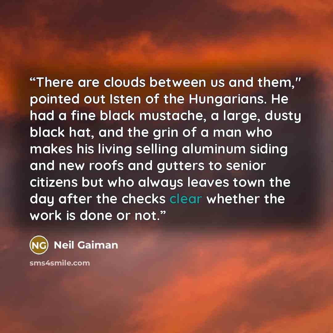 “There are clouds between us and them," pointed out Isten of the Hungarians. He had a fine black mustache, a large, dusty black hat, and the grin of a man who makes his living selling aluminum siding and new roofs and gutters to senior citizens but who always leaves town the day after the checks…” quote by Neil Gaiman
