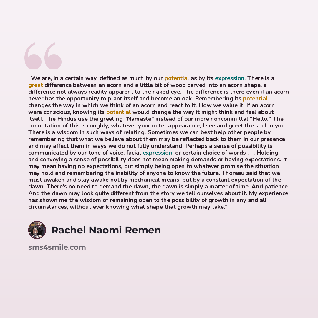 “We are, in a certain way, defined as much by our potential as by its expression. There is a great difference between an acorn and a little bit of wood carved into an acorn shape, a difference not always readily apparent to the naked eye. The difference is there even if an acorn never has the…” quote by Rachel Naomi Remen