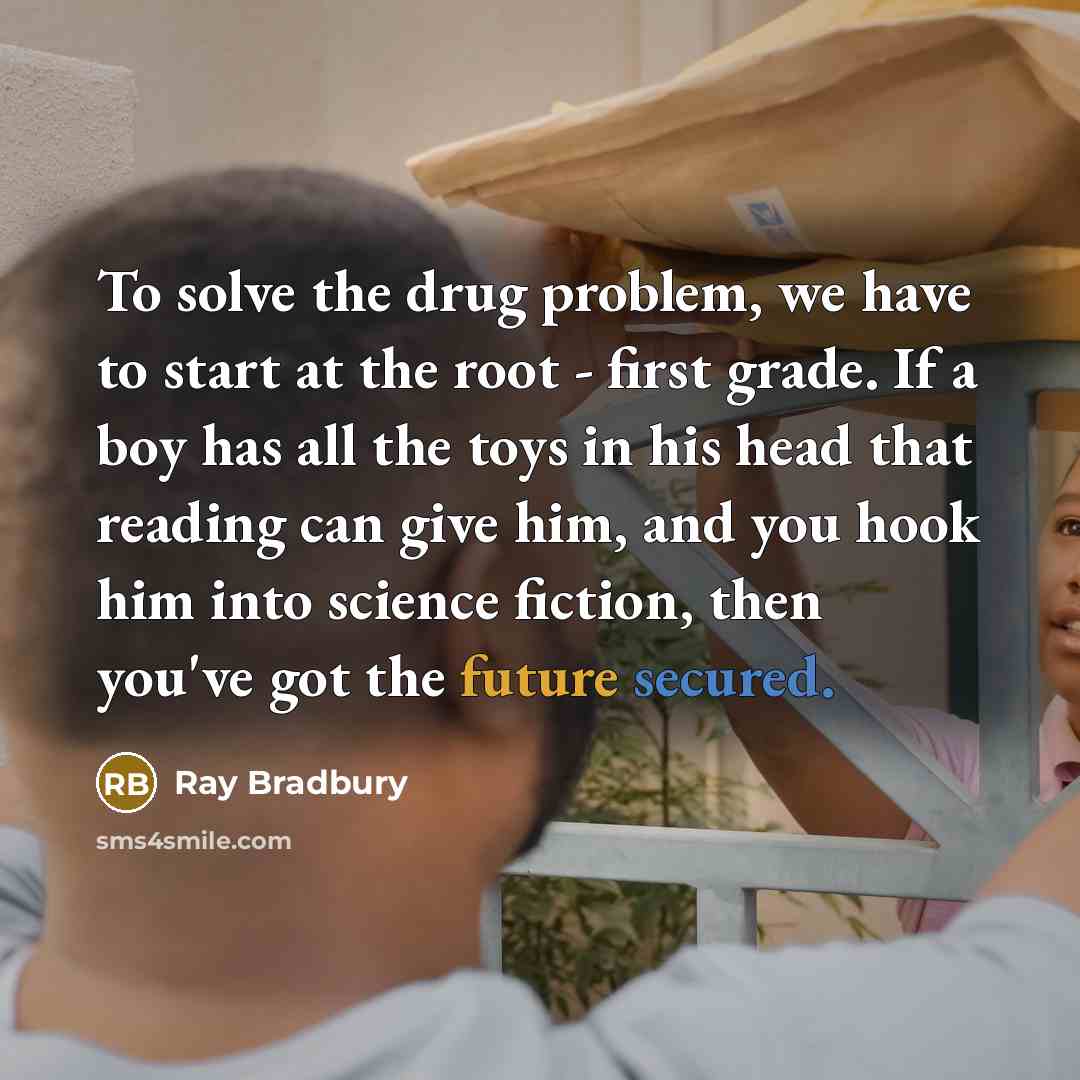 “To solve the drug problem, we have to start at the root - first grade. If a boy has all the toys in his head that reading can give him, and you hook him into science fiction, then you've got the future secured.” quote by Ray Bradbury