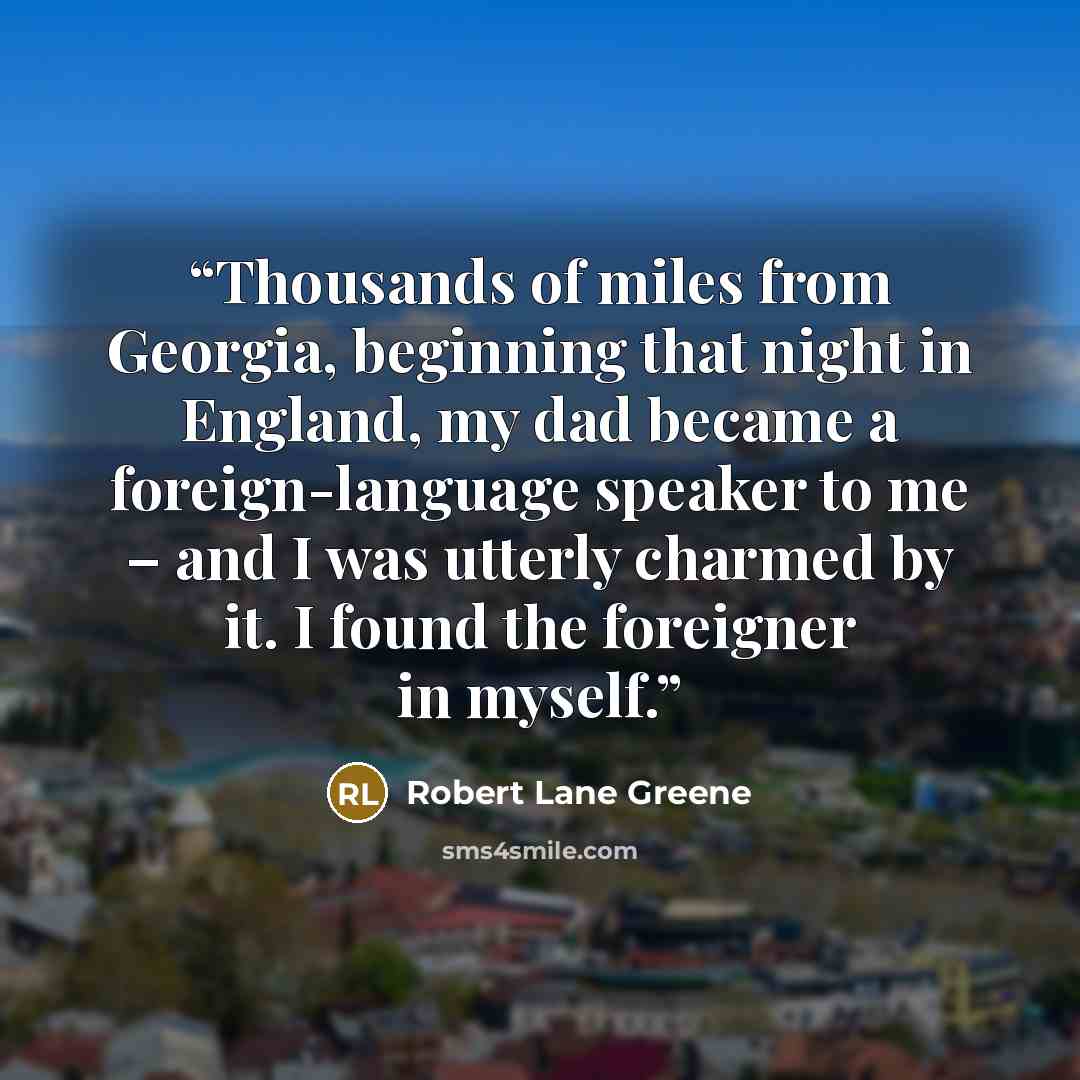 “Thousands of miles from Georgia, beginning that night in England, my dad became a foreign-language speaker to me – and I was utterly charmed by it. I found the foreigner in myself.” quote by Robert Lane Greene