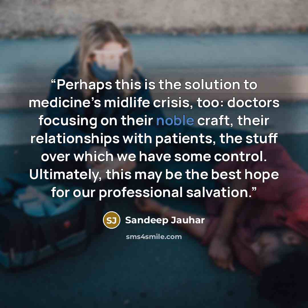 “Perhaps this is the solution to medicine’s midlife crisis, too: doctors focusing on their noble craft, their relationships with patients, the stuff over which we have some control. Ultimately, this may be the best hope for our professional salvation.” quote by Sandeep Jauhar