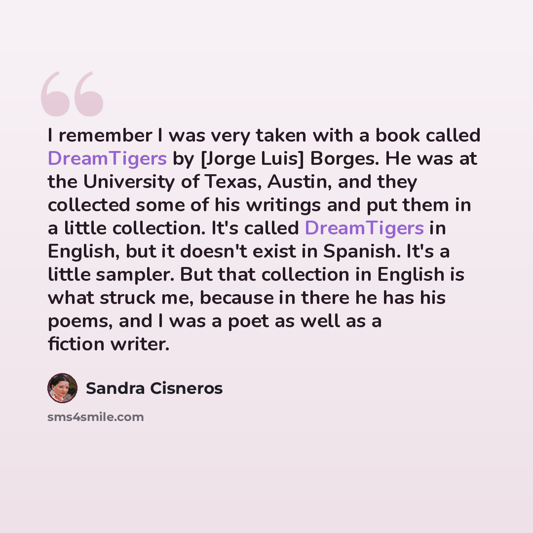“I remember I was very taken with a book called DreamTigers by [Jorge Luis] Borges. He was at the University of Texas, Austin, and they collected some of his writings and put them in a little collection. It's called DreamTigers in English, but it doesn't exist in Spanish. It's a little sampler. But…” quote by Sandra Cisneros