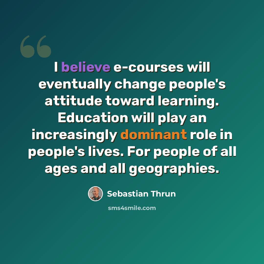 “I believe e-courses will eventually change people's attitude toward learning. Education will play an increasingly dominant role in people's lives. For people of all ages and all geographies.” quote by Sebastian Thrun