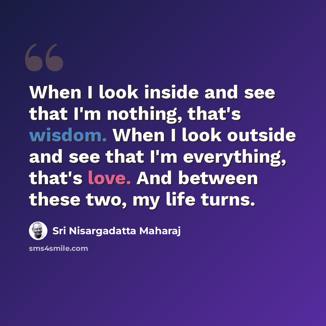 “When I look inside and see that I'm nothing, that's wisdom. When I look outside and see that I'm everything, that's love. And between these two, my life turns.” quote by Sri Nisargadatta Maharaj