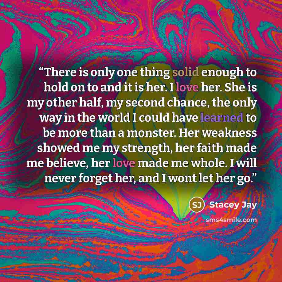 “There is only one thing solid enough to hold on to and it is her. I love her. She is my other half, my second chance, the only way in the world I could have learned to be more than a monster. Her weakness showed me my strength, her faith made me believe, her love made me whole. I will never forget…” quote by Stacey Jay