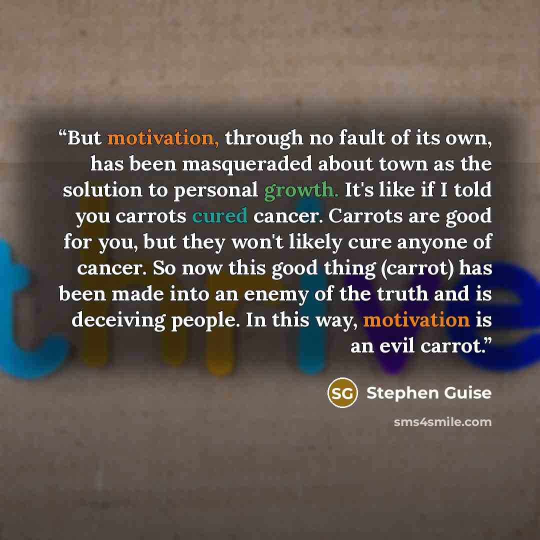 “But motivation, through no fault of its own, has been masqueraded about town as the solution to personal growth. It's like if I told you carrots cured cancer. Carrots are good for you, but they won't likely cure anyone of cancer. So now this good thing (carrot) has been made into an enemy of the…” quote by Stephen Guise