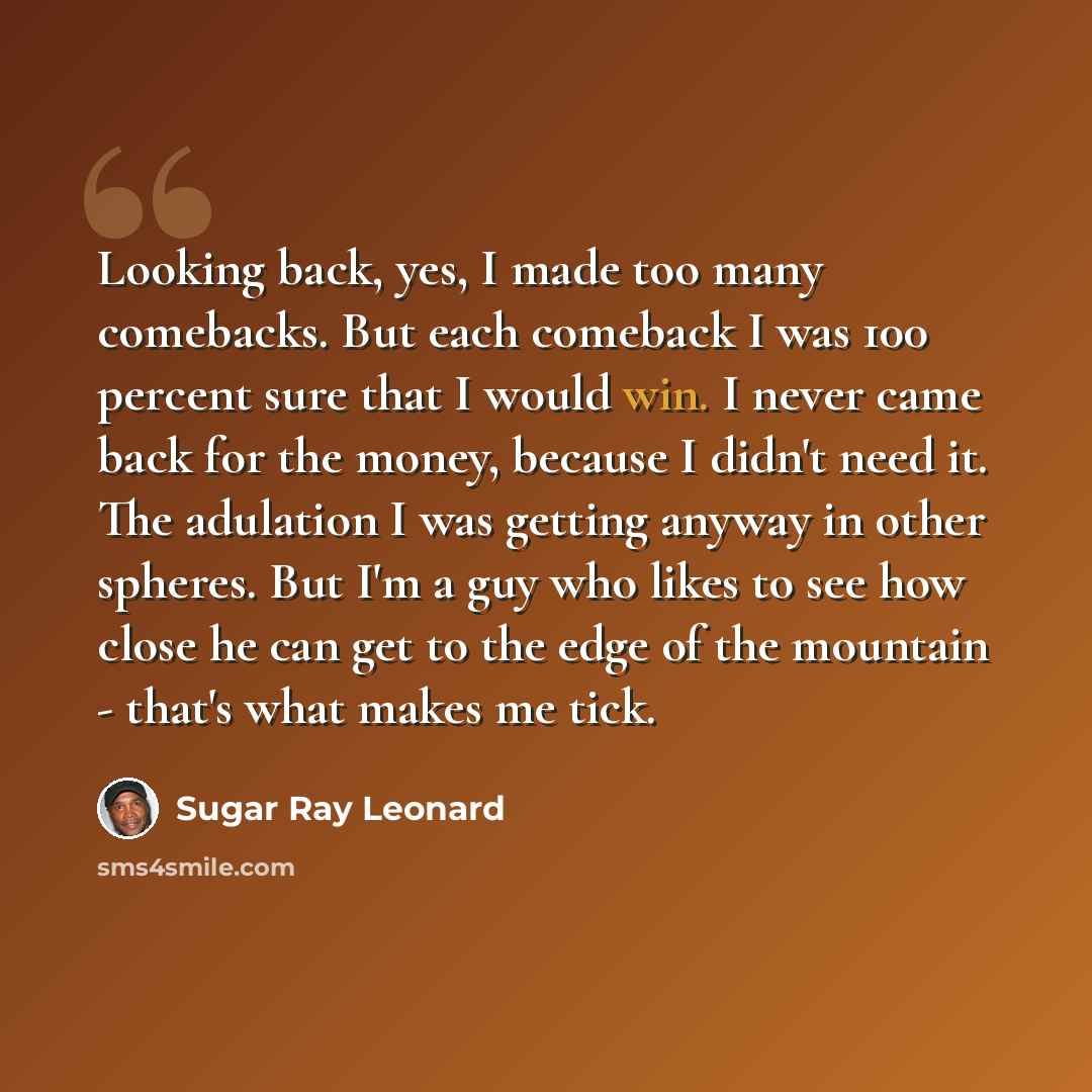 “Looking back, yes, I made too many comebacks. But each comeback I was 100 percent sure that I would win. I never came back for the money, because I didn't need it. The adulation I was getting anyway in other spheres. But I'm a guy who likes to see how close he can get to the edge of the mountain…” quote by Sugar Ray Leonard