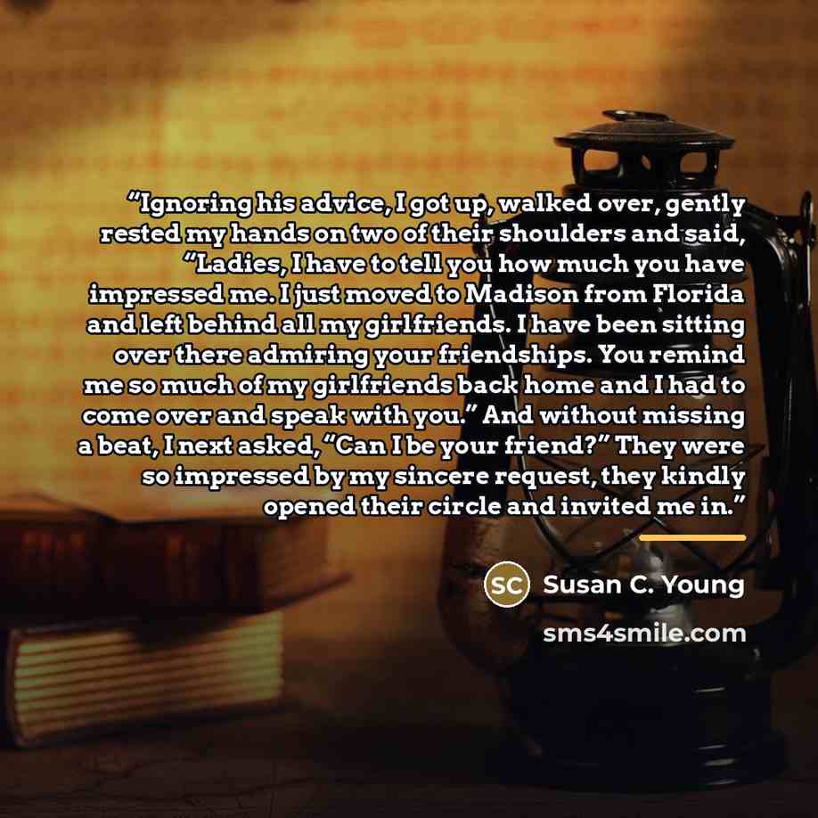 “Ignoring his advice, I got up, walked over, gently rested my hands on two of their shoulders and said, “Ladies, I have to tell you how much you have impressed me. I just moved to Madison from Florida and left behind all my girlfriends. I have been sitting over there admiring your friendships. You…” quote by Susan C. Young