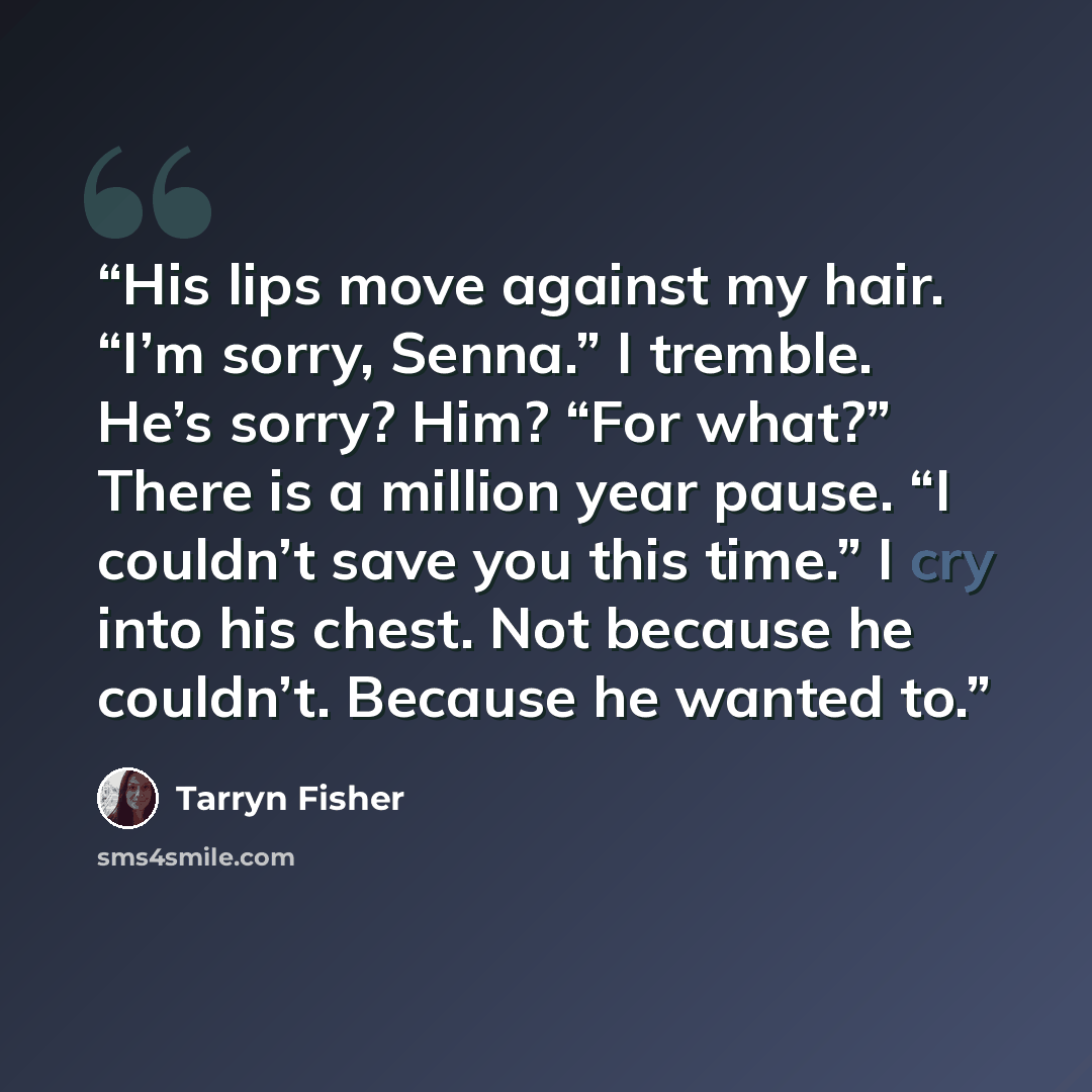 “His lips move against my hair. “I’m sorry, Senna.” I tremble. He’s sorry? Him? “For what?” There is a million year pause. “I couldn’t save you this time.” I cry into his chest. Not because he couldn’t. Because he wanted to.” quote by Tarryn Fisher