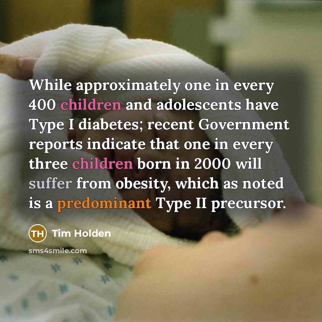 “While approximately one in every 400 children and adolescents have Type I diabetes; recent Government reports indicate that one in every three children born in 2000 will suffer from obesity, which as noted is a predominant Type II precursor.” quote by Tim Holden