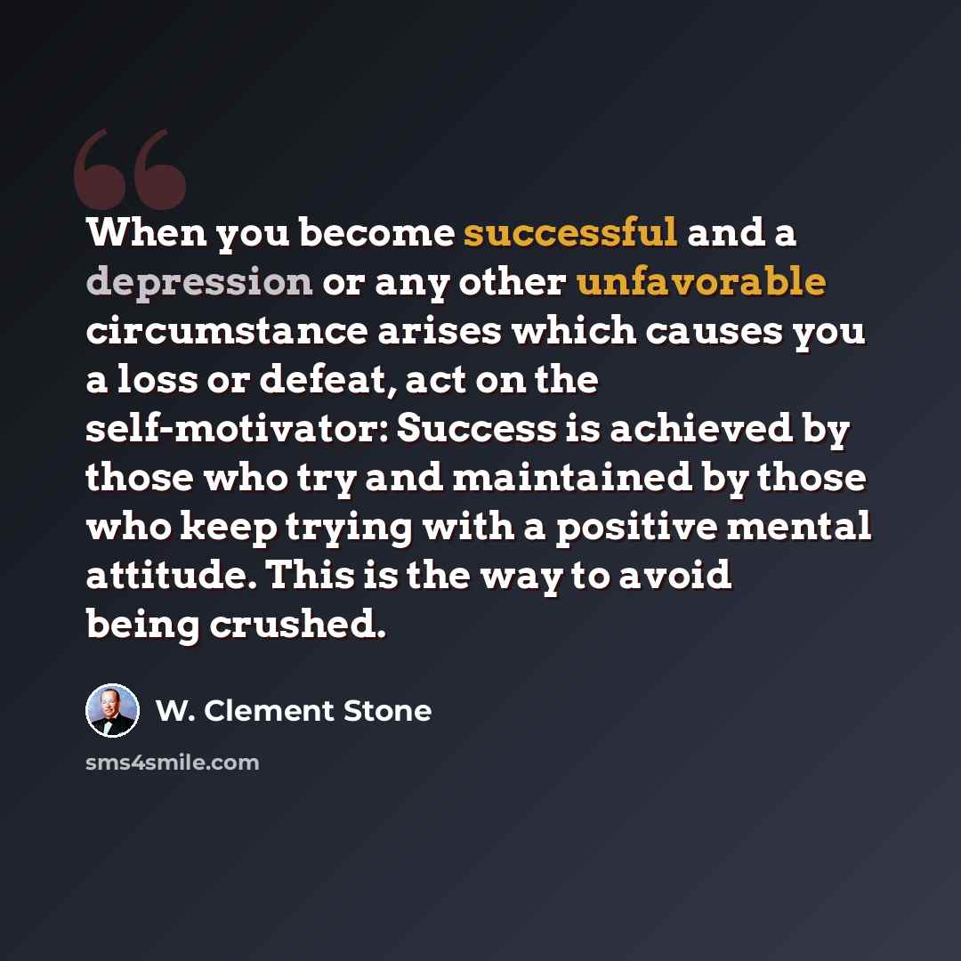 “When you become successful and a depression or any other unfavorable circumstance arises which causes you a loss or defeat, act on the self-motivator: Success is achieved by those who try and maintained by those who keep trying with a positive mental attitude. This is the way to avoid being crushed.” quote by W. Clement Stone