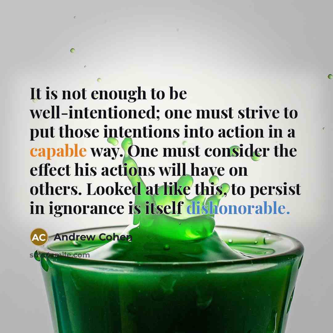 “It is not enough to be well-intentioned; one must strive to put those intentions into action in a capable way. One must consider the effect his actions will have on others. Looked at like this, to persist in ignorance is itself dishonorable.” quote by Andrew Cohen