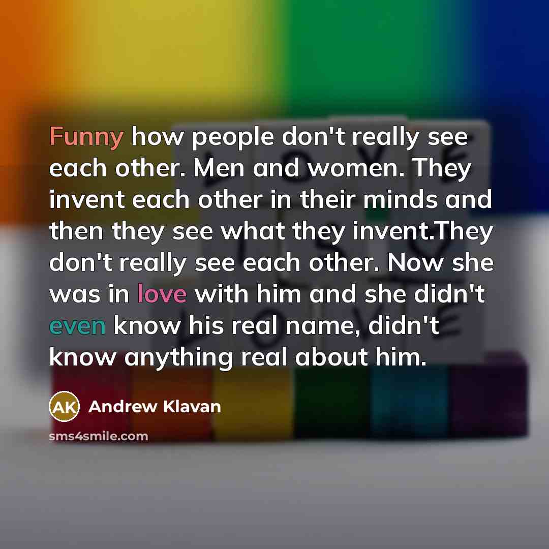 “Funny how people don't really see each other. Men and women. They invent each other in their minds and then they see what they invent.They don't really see each other. Now she was in love with him and she didn't even know his real name, didn't know anything real about him.” quote by Andrew Klavan