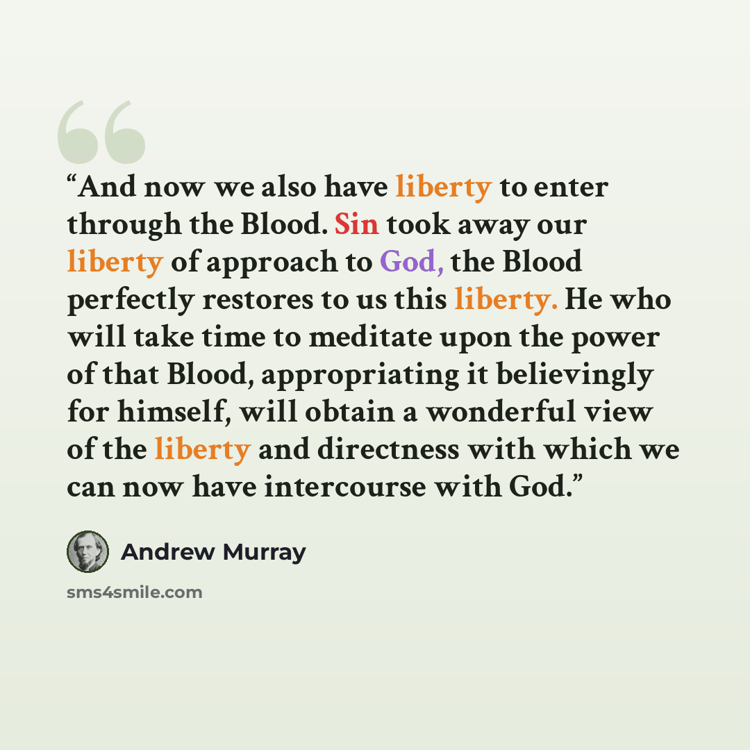 “And now we also have liberty to enter through the Blood. Sin took away our liberty of approach to God, the Blood perfectly restores to us this liberty. He who will take time to meditate upon the power of that Blood, appropriating it believingly for himself, will obtain a wonderful view of the…” quote by Andrew Murray
