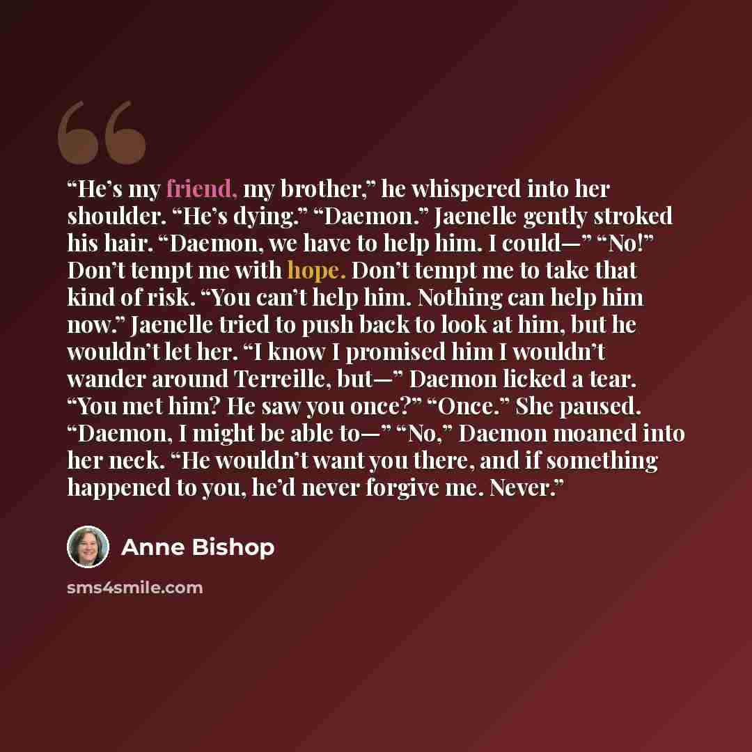 “He’s my friend, my brother,” he whispered into her shoulder. “He’s dying.” “Daemon.” Jaenelle gently stroked his hair. “Daemon, we have to help him. I could—” “No!” Don’t tempt me with hope. Don’t tempt me to take that kind of risk. “You can’t help him. Nothing can help him now.” Jaenelle tried to…” quote by Anne Bishop