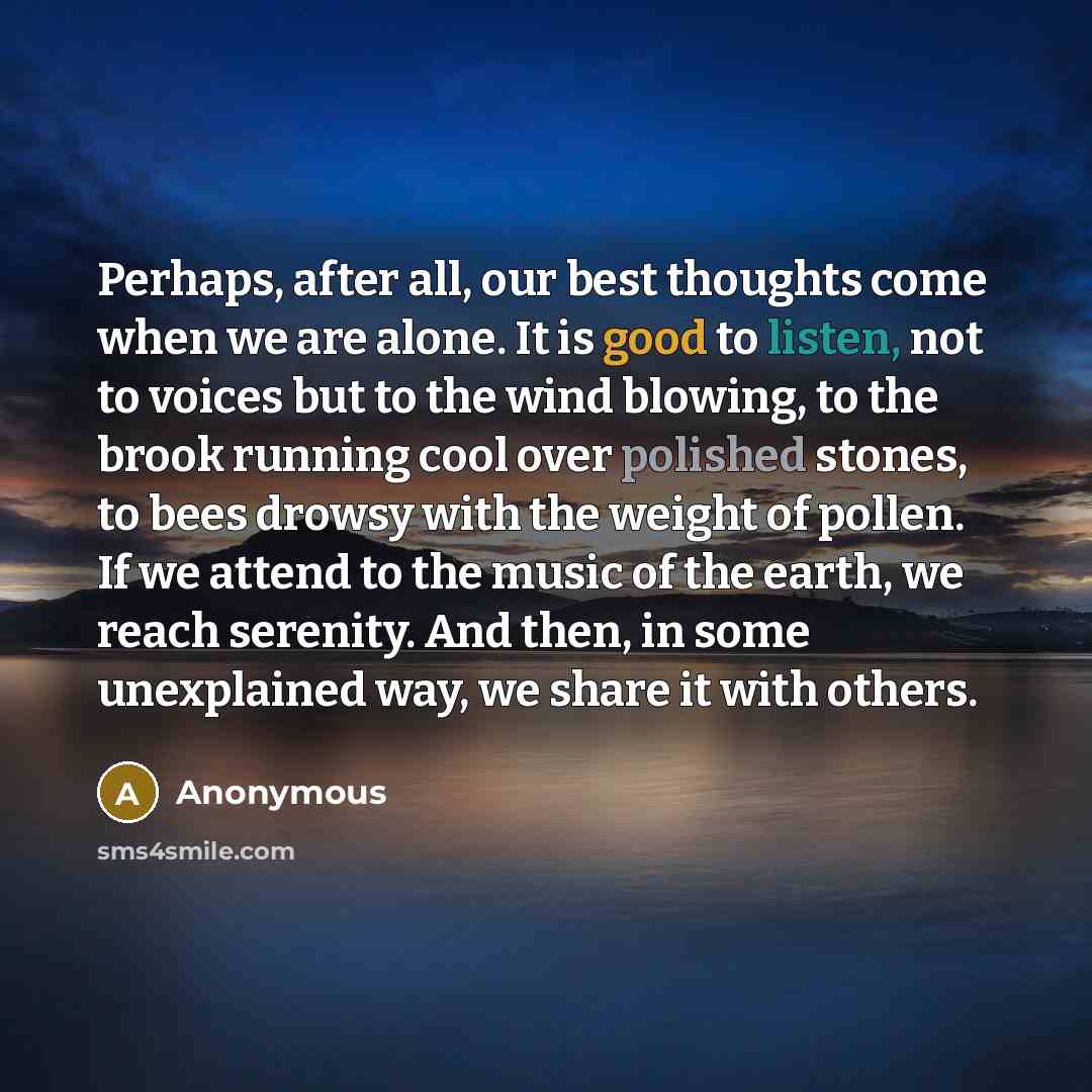 “Perhaps, after all, our best thoughts come when we are alone. It is good to listen, not to voices but to the wind blowing, to the brook running cool over polished stones, to bees drowsy with the weight of pollen. If we attend to the music of the earth, we reach serenity. And then, in some…” quote by Anonymous